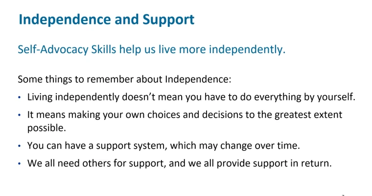 A slide from Isaac and Audra’s session. It reads, “Independence and support. Self-Advocacy Skills to help us live more independently. Some things to remember about independence: Living independently doesn’t mean you have to do everything yourself. It means making your own choices and decisions to the greatest extent possible. You can have a support system, which may change over time. We all need others for support, and we all provide support in return