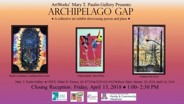 Pink and orange gradient flyer that reads: ArtWorks' Mary T. Paulin Gallery Presents: Archipelago Gap, a collective art exhibit showcasing person and place. Mary T Paulin Gallery, 1509 E. Helen St. Tucson, AZ 85719, (520) 621-9427, Show open: Jaunary 29, 2018-April 16, 2018. Images of three artworks titled: "Coatlupe Has Arisen" by David Contreras, "Mini Plant" by Chase Eurele, and "Exes" by Connor Furr. Logos for ArtWorks, Sonoran UCEDD, and University of Arizona Family & Community Medicine.