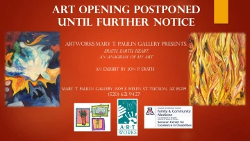 Red flyer titled Art Opening Postponed Until Further Notice. Beneat this are the words: Artworks Mary T. Paulin Gallery Presents: "Erath. Earth. Heart. An Anagram of my Art." An exhibit by Jon P. Erath. Mary T Paulin Gallery 1509 E Helen St. Tucson, AZ 85719. (520) 621-9427. Logos for Artworks, University of Arizona Family and Community Medicine, and Sonoran Center for Excellence in Disabilities.