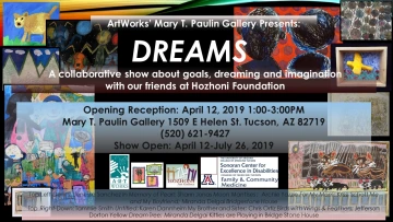 Black flyer with various artworks in the background. White text reads: ArtWorks' Mary T. Paulin Gallery Presents: Dreams. A collaborative show about goals, dreaming and imagination with our friends at Hozhoni Foundation. Opening Reception: April 12, 2019 1:00-3:00PM. Mary T. Paulin Gallery 1509 E Helen St. Tucson, AZ 82719. (520) 621-9427. Show Open: April 12-July 26, 2019. Logos for ArtWorks, Hozhoni Art Gallery, Sonoran Center for Excellence in Disabilities, and UofA Family & Community Medicine.