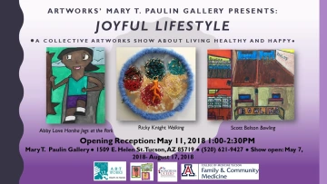 Purple flyer with black text that reads: ArtWorks' Mary T. Paulin Gallery Presents: Joyful Lifestyle, a Collective ArtWorks Show about Living Healthy and Happy. Opening Reception: May 11, 2018 1:00-2:30 PM Mary T. Paulin Gallery, 1509 E. Helen St. Tucson, AZ 85719, (520) 621-9427, Show open: May 7, 2018-August 17, 2018. Images of three art pieces are in the middle of the flyer titled: "harsha Jogs at the Park" by Abby Love, "Walking" by Ricky Knight, and "Bowling" by Scott Belton.