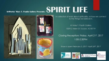 Blue flyer with white text that reads: ArtWorks' Mary T. Paulin Gallery Presents: Spirit Life, a collection of work about spirituality, or how we connect to the things we believe in. At Mary T. Paulin Gallery, 1509 E. Helen St. Tucson, AZ 85719. Closing Reception: Friday, April 21st, 2017 1:00-2:30PM. Show is open February 3, 2017-April 24th, 2017. Images of three artworks depicting: a white, black, and blue paper boat, various colorful paper crosses, and a red, yellow, and blue clay cylinder. 
