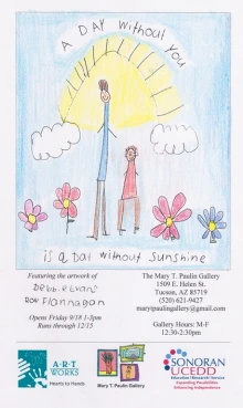 White Flyer that depicts a colored drawing of two stick figures smiline among purple and blue flowers and a large yellow sun in a blue sky with white clouds. Handwritten words read: A Day withotu You is a Day without Sunshine. Featuring the artwork of: Debbe Evans, Ron Flannagan. Opens Friday 9/18 1-3pm. Runs through 12/115.The Mary T. Paulin Gallery: 1509 E Helen St. Tucson, AZ 85719. (520) 621-9427. marytpaulingallery@gmail.com. Gallery Hours: M-F 12:30-2:30PM. Logos for ArtWorks and Sonoran UCEDD.