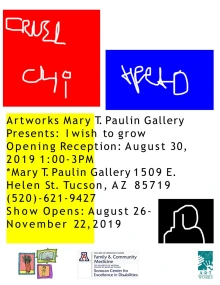 White flyer with the wors: rtworks Mary T. Paulin Gallery Presents: I wish to grow. Opening Reception: August 30, 2019 1:00-3PM. *Mary T. Paulin Gallery 1509 E. Helen St. Tucson, AZ 85719 (520)-621-9427. Show opens: August 26-November 22, 2019. At the bottom of the flyer are the logos for University of Arizona Family and Community Medicine, Sonoran Center for Excellence in Disabilities, and ArtWorks. 