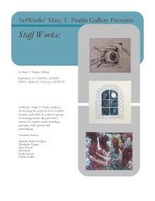 White Flyer that reads: ArtWorks' Mary T. Paulin Gallery Presents: Staff Works. At Mary T. Paulin Gallery, September 2, 1:00PM to 2:30PM, 1509 E. Helen St. Tucson, AZ 85719. ArtWorks' Mary T. Paulin Gallery is showcasing the artwork of its student workers and staff. As a diverse group of working artists, they present a variety of creative work including painting, video-poetry and printmaking. Featured Artists: Hannah Smith-Rodgers, Elizabeth Vargas, Alex Hassel, Ted Huff, Sarah Carton, and Olivia Toiber.